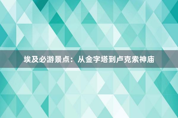 埃及必游景点：从金字塔到卢克索神庙